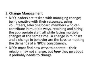 5. Change Management
• NPO leaders are tasked with managing change;
being creative with their resources, using
volunteers, selecting board members who can
contribute in multiple ways, retaining and hiring
the appropriate staff, all while facing multiple
changes at the same time. A change in mindset
and a change in behavior are the keys to meeting
the demands of a NPO’s constituency.
• NPOs must find new ways to operate – their
mission may not change, but how they go about
it probably needs to change.

 