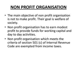 NON PROFIT ORGANISATION
• The main objective of non profit organisation
is not to make profit. Their goal is welfare of
society.
• Non profit organisation has to earn modest
profit to provide funds for working capital and
day to day activities.
• Non profit organisation which meets the
criteria of section 501 (c) of Internal Revenue
Code are exempted from income taxes.

 