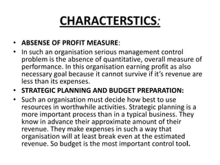 CHARACTERSTICS:
• ABSENSE OF PROFIT MEASURE:
• In such an organisation serious management control
problem is the absence of quantitative, overall measure of
performance. In this organisation earning profit as also
necessary goal because it cannot survive if it’s revenue are
less than its expenses.
• STRATEGIC PLANNING AND BUDGET PREPARATION:
• Such an organisation must decide how best to use
resources in worthwhile activities. Strategic planning is a
more important process than in a typical business. They
know in advance their approximate amount of their
revenue. They make expenses in such a way that
organisation will at least break even at the estimated
revenue. So budget is the most important control tool.

 