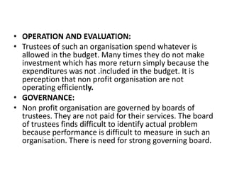 • OPERATION AND EVALUATION:
• Trustees of such an organisation spend whatever is
allowed in the budget. Many times they do not make
investment which has more return simply because the
expenditures was not .included in the budget. It is
perception that non profit organisation are not
operating efficiently.
• GOVERNANCE:
• Non profit organisation are governed by boards of
trustees. They are not paid for their services. The board
of trustees finds difficult to identify actual problem
because performance is difficult to measure in such an
organisation. There is need for strong governing board.

 