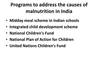 Programs to address the causes of
malnutrition in India
•
•
•
•
•

Midday meal scheme in Indian schools
Integrated child development scheme
National Children's Fund
National Plan of Action for Children
United Nations Children's Fund

 
