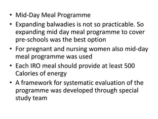 • Mid-Day Meal Programme
• Expanding balwadies is not so practicable. So
expanding mid day meal programme to cover
pre-schools was the best option
• For pregnant and nursing women also mid-day
meal programme was used
• Each IRO meal should provide at least 500
Calories of energy
• A framework for systematic evaluation of the
programme was developed through special
study team

 