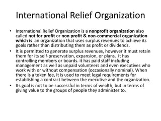 International Relief Organization
• International Relief Organization is a nonprofit organization also
called not for profit or non profit & non-commercial organization
which is an organization that uses surplus revenues to achieve its
goals rather than distributing them as profit or dividends.
• It is permitted to generate surplus revenues, however it must retain
them for its self-preservation, expansion, or plans. It has
controlling members or boards. it has paid staff including
management as well as unpaid volunteers and even executives who
work with or without compensation (occasionally nominal). When
there is a token fee, it is used to meet legal requirements for
establishing a contract between the executive and the organization.
• Its goal is not to be successful in terms of wealth, but in terms of
giving value to the groups of people they administer to.

 