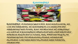 ಕೈಲಾಸನಾಥೇಶ್
ವ ರ : ಈ ಕಲಾಸಿಪ್ಪಳಾ ದ ಪ್ಯವಾದ ಹೆಸರು ಕೈಲಾಸ ಪ್ಪಳಾ ವೆಂಬುದ್ಯಗಿತ್ತ
ತ , ಇದು
ಒೆಂದು ಜಿೋವ ಸಮಾಧಿಯಾಗಿದುದ ಇಲ್ಲ
ಿ ಕೈಲಾಸನಾಥೇಶ್
ವ ರರು ಎೆಂಬ ಋಷಿಮುನಗಳು ಜಿೋವ
ಸಮಾಧಿಯಾಗಿದ್ಯದ ರೆ ಇವರು ಲ್ಲೆಂಗವನ್ನಾ ಕೈಲಾಸ ಪ್ವಾತದ್ವೆಂದ ತಂದು ಇಲ್ಲ
ಿ ಪ್
ರ ತಿಷ್ಯಾ ರ್ಪಸಿದ್ಯದ ರೆ
ಎೆಂಬ ಪ್
ರ ತಿೋತಿ ಇದ್, ಈ ಕೈಲಾಸನಾಥೇಶ್
ವ ರನ ವಿಶೇಷತೆ ಏನೆೆಂದರೆ ಇಲ್ಲ
ಿ ನ ಎರಡನೇ ಮ್ಮಟಟ ಲ್ಲನ ಮೇಲೆ
ಕುಳಿತ್ತಕೆಂಡು ಹಸಿ
ತ ಲ್ಲನ ಮೇಲೆ ಬಲ ಕ್ಷವಿಯನ್ನಾ ಕಟುಟ ಕೇಳಿದರೆ ನಮಗೆ ಕೆಲವು ಶ್ಬದ ಗಳು
ಗೋಚರವಾಗುತ
ತ ವ ಅದು ನೋರು ಹರಿಯುವಂತ ಶ್ಬದ ವಿರಬಹುದು, ಉಸಿರಾಡುವಂತಹ
ಶ್ಬದ ವಿರಬಹುದು, ಓೆಂರ್ಕರ ಅಥವಾ ಡಮರುಗ ಶ್ಬದ ವಿರಬಹುದು ಅಥವಾ ಗಂಟನಾದ ಶ್ಬದ
ವಿರಬಹುದು ಆಗಿದ್.
ಕೈಲಾಸನಾಥೇಶ್
ವ ರ
 