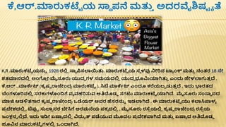ಕೆ,ಆರ್.ಮಾರುಕಟೆಟ ಯ ಸ್ನಾ ಪ್ನೆ ಮತ್ತ
ತ ಅದರವೈಶ್ಷಟ ಾ ತೆ
K,R .ಮಾರುಕಟೆಟ ಯನ್ನಾ 1928 ರಲ್ಲ
ಿ ಸ್ನಾ ರ್ಪಸಲಾಯತ್ತ. ಮಾರುಕಟೆಟ ಯ ಸಾ ಳವು ನೋರಿನ ಟ್ಾ ೆಂಕ್ ಮತ್ತ
ತ ನಂತರ 18 ನೇ
ಶ್ತಮಾನದಲ್ಲ
ಿ ಆೆಂಗ
ಿ ೋ-ಮೈಸೂರು ಯುದಧ ಗಳ ಸಮಯದಲ್ಲ
ಿ ಯುದಧ ಭೂರ್ಮಯಾಗಿತ್ತ
ತ ಎೆಂದು ಹೇಳಲಾಗುತ
ತ ದ್ .
ಕೆ,ಆರ್ ..ಮಾಕೆಾಟ್ (ಕೃಷಣ ರಾಜೆಂದ
ರ ಮಾರುಕಟೆಟ ), ಸಿಟ ಮಾಕೆಾಟ್ ಎೆಂದೂ ಕರೆಯಲಾ ಡುತ
ತ ದ್ , ಇದು ಭಾರತದ
ಬೆಂಗಳೂರಿನಲ್ಲ
ಿ ಸರಕುಗಳೆಂದ್ವಗೆ ವಾ ವಹರಿಸ್ತವ ಅತಿದಡಿ ಸಗಟು ಮಾರುಕಟೆಟ ಯಾಗಿದ್. ಮೈಸೂರು ಸಂಸ್ನಾ ನದ
ಮಾಜಿ ಆಡಳಿತಗಾರ ಕೃಷಣ ರಾಜೆಂದ
ರ ಒಡೆಯರ್ ಅವರ ಹೆಸರನ್ನಾ ಇಡಲಾಗಿದ್ . ಈ ಮಾರುಕಟೆಟ ಯು ಕಲಾಸಿಪ್ಪಳಾ
ಪ್
ರ ದೇಶ್ದಲ್ಲ
ಿ , ಟಪ್ಪಾ ಸ್ತಲಾ
ತ ನರ ಬೇಸಿಗೆ ಅರಮನೆಯ ಪ್ಕಾ ದಲ್ಲ
ಿ , ಮೈಸೂರು ರಸೆ
ತ ಯಲ್ಲ
ಿ ಕೃಷಣ ರಾಜೆಂದ
ರ ರಸೆ
ತ ಯ
ಜಂಕ್ಷನಾ ಲ್ಲ
ಿ ದ್. ಇದು ಇಡ್ಡೋ ಏಷ್ಯಾ ದಲ್ಲ
ಿ ವಿದುಾ ತ್ ಪ್ಡೆಯುವ ಮೊದಲ ಪ್
ರ ದೇಶ್ವಾಗಿದ್ ಮತ್ತ
ತ ಏಷ್ಯಾ ದ ಅತಿದಡಿ
ಹೂವಿನ ಮಾರುಕಟೆಟ ಗಳಲ್ಲ
ಿ ಒೆಂದ್ಯಗಿದ್.
 
