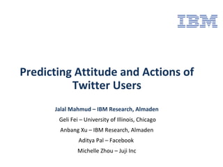 Predicting Attitude and Actions of
Twitter Users
Jalal Mahmud – IBM Research, Almaden
Geli Fei – University of Illinois, Chicago
Anbang Xu – IBM Research, Almaden
Aditya Pal – Facebook
Michelle Zhou – Juji Inc
 