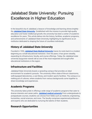 Jalalabad State University: Pursuing
Excellence in Higher Education
In the beautiful city of Jalalabad, a beacon of knowledge and learning shines brightly -
the Jalalabad State University. Established with the mission to provide high-quality
education and foster intellectual growth, the university has been a center of academic
excellence for years. This article delves into the history, facilities, academic programs,
and achievements of Jalalabad State University, highlighting its significance as an
institution dedicated to shaping the future of countless individuals.
History of Jalalabad State University
Founded in 1955, Jalalabad State Medical University traces its roots back to a modest
beginning as a small educational institution. Over the years, it has grown steadily,
expanding its infrastructure, faculty, and course offerings. Today, the Jalalabad state
university kyrgyzstan stands tall as one of the most respected and sought-after
educational institutions in the region.
Infrastructure and Facilities
Jalalabad State University boasts a sprawling campus that provides an ideal
environment for academic pursuits. The university offers state-of-the-art classrooms,
well-equipped laboratories, a vast library, and modern sports facilities. The campus is a
melting pot of cultures, where students from various backgrounds come together to
share knowledge and experiences.
Academic Programs
The university takes pride in offering a wide range of academic programs that cater to
diverse interests and career paths. Jalalabad medical university From undergraduate to
postgraduate courses, students can choose from fields such as medicine, engineering,
humanities, social sciences, and more. The faculty comprises experienced professors
and experts who are dedicated to nurturing the talents of their students.
Research Opportunities
 