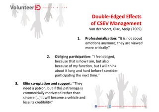 Double-­‐Edged	
  Eﬀects	
  	
  
                                                                         of	
  CSEV	
  Management	
  
                                                                                                                       	
  
                                                                        Van	
  der	
  Voort,	
  Glac,	
  Meijs	
  (2009)

                                                            1.  ProfessionalizaDon:	
  ‘‘It	
  is	
  not	
  about	
  
                                                                emo9ons	
  anymore;	
  they	
  are	
  viewed	
  
                                                                more	
  cri9cally.’’	
  

                              2.  Obliging	
  parDcipaDon:	
  ‘‘I	
  feel	
  obliged,	
  
                                  because	
  that	
  is	
  how	
  I	
  am,	
  but	
  also	
  
                                  because	
  of	
  my	
  func9on,	
  but	
  I	
  will	
  think	
  
                                  about	
  it	
  long	
  and	
  hard	
  before	
  I	
  consider	
  
                                  par9cipa9ng	
  the	
  next	
  9me.’’	
  

3.  Elite	
  co-­‐optaDon	
  and	
  support:	
  ‘‘They	
  
    need	
  a	
  patron,	
  but	
  if	
  this	
  patronage	
  is	
  
    commercially	
  mo9vated	
  rather	
  than	
  
    sincere	
  […]	
  It	
  will	
  become	
  a	
  vehicle	
  and	
  
    lose	
  its	
  credibility.’’	
  
 