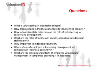 QuesDons	
  


•  What	
  is	
  volunteering	
  in	
  Indonesian	
  context?	
  
•  How	
  organiza9ons	
  in	
  Indonesia	
  manage	
  its	
  volunteering	
  projects?	
  
•  How	
  Indonesian	
  stakeholders	
  value	
  the	
  role	
  of	
  volunteering	
  in	
  
   society	
  and	
  development?	
  
•  What	
  are	
  the	
  roles	
  of	
  business	
  in	
  society,	
  according	
  to	
  Indonesian	
  
   stakeholders?	
  
•  Why	
  employees	
  in	
  Indonesia	
  volunteer?	
  
•  Which	
  phase	
  of	
  employee	
  volunteering	
  management	
  are	
  
   companies	
  in	
  Indonesia	
  currently	
  in?	
  
•  What	
  are	
  the	
  tensions	
  and	
  eﬀects	
  of	
  employee	
  volunteering	
  
   management	
  in	
  companies	
  prac9cing	
  it	
  in	
  Indonesia?	
  	
  
 