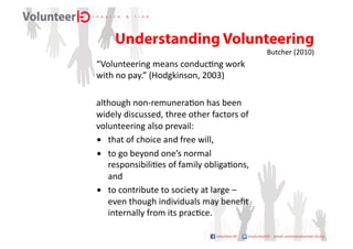 Understanding Volunteering	
  
                                                               Butcher	
  (2010)	
  
“Volunteering	
  means	
  conduc9ng	
  work	
  
with	
  no	
  pay.”	
  (Hodgkinson,	
  2003)	
  

although	
  non-­‐remunera9on	
  has	
  been	
  
widely	
  discussed,	
  three	
  other	
  factors	
  of	
  
volunteering	
  also	
  prevail:	
  	
  
•  that	
  of	
  choice	
  and	
  free	
  will,	
  	
  
•  to	
  go	
  beyond	
  one’s	
  normal	
  
   responsibili9es	
  of	
  family	
  obliga9ons,	
  
   and	
  	
  
•  to	
  contribute	
  to	
  society	
  at	
  large	
  –	
  
   even	
  though	
  individuals	
  may	
  beneﬁt	
  
   internally	
  from	
  its	
  prac9ce.	
  
 
