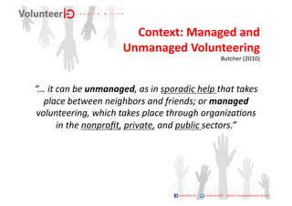 Context:	
  Managed	
  and	
  	
  
                                   Unmanaged	
  Volunteering	
  
                                                                          Butcher	
  (2010)	
  



“...	
  it	
  can	
  be	
  unmanaged,	
  as	
  in	
  sporadic	
  help	
  that	
  takes	
  
   place	
  between	
  neighbors	
  and	
  friends;	
  or	
  managed	
  
 volunteering,	
  which	
  takes	
  place	
  through	
  organiza;ons	
  
              in	
  the	
  nonproﬁt,	
  private,	
  and	
  public	
  sectors.”	
  
 