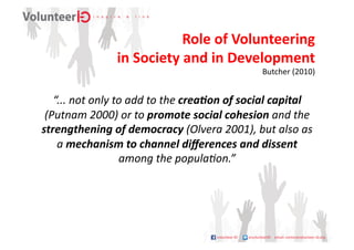 Role	
  of	
  Volunteering	
  	
  
                        in	
  Society	
  and	
  in	
  Development	
  
                                                                        Butcher	
  (2010)	
  
   “...	
  not	
  only	
  to	
  add	
  to	
  the	
  crea*on	
  of	
  social	
  capital	
  
 (Putnam	
  2000)	
  or	
  to	
  promote	
  social	
  cohesion	
  and	
  the	
  
strengthening	
  of	
  democracy	
  (Olvera	
  2001),	
  but	
  also	
  as	
  
    a	
  mechanism	
  to	
  channel	
  diﬀerences	
  and	
  dissent	
  
                           among	
  the	
  popula;on.”	
  
 