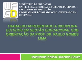 Trabalho apresentado a disciplina Estudos em Gestão Educacional sob orientação da Prof. Dr. Paulo Gomes Lima Mestranda Kellcia Rezende Souza MINISTÉRIO DA EDUCAÇÃO UNIVERSIDADE FEDERAL DA GRANDE DOURADOS FACULDADE DE EDUCAÇÃO PROGRAMA DE PÓS GRADUAÇÃO - MESTRADO EM EDUCAÇÃO 