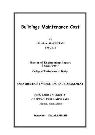 Buildings Maintenance Cost
BY
JALAL A. AL-KHATAM
( 934307 )
Master of Engineering Report
( CEM-600 )
College of Environmental Design
CONSTRUCTION ENGINEERING AND MANAGEMENT
KING FAHD UNIVERSITY
OF PETROLEUM & MINERALS
Dhahran, Saudi Arabia
Supervisor: DR. ALI SHASH
 