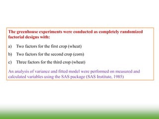 The greenhouse experiments were conducted as completely randomized
factorial designs with:
a) Two factors for the first crop (wheat)
b) Two factors for the second crop (corn)
c) Three factors for the third crop (wheat)
An analysis of variance and fitted model were performed on measured and
calculated variables using the SAS package (SAS Institute, 1985)
 