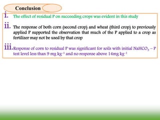 i. The effect of residual P on succeeding crops was evident in this study
ii. The response of both corn (second crop) and wheat (third crop) to previously
applied P supported the observation that much of the P applied to a crop as
fertilizer may not be used by that crop
iii.Response of corn to residual P was significant for soils with initial NaHCO3 – P
test level less than 9 mg kg-1 and no response above 14mg kg-1
Conclusion
 