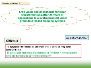 Crop yields and phosphorus fertilizer
transformations after 25 years of
applications to a subtropical soil under
groundnut-based cropping systems
Research Paper - 2
Aulakh et al 2003
Objective
To determine the status of different soil P pools in long term
fertilized soils
To assess and make use of accumulated fertilizer P for sustainable
crop production and environmental safety
 