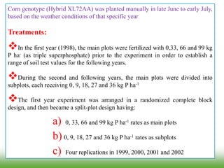 Corn genotype (Hybrid XL72AA) was planted manually in late June to early July,
based on the weather conditions of that specific year
Treatments:
In the first year (1998), the main plots were fertilized with 0,33, 66 and 99 kg
P ha- (as triple superphosphate) prior to the experiment in order to establish a
range of soil test values for the following years.
During the second and following years, the main plots were divided into
subplots, each receiving 0, 9, 18, 27 and 36 kg P ha-1
The first year experiment was arranged in a randomized complete block
design, and then became a split-plot design having:
a) 0, 33, 66 and 99 kg P ha-1 rates as main plots
b) 0, 9, 18, 27 and 36 kg P ha-1 rates as subplots
c) Four replications in 1999, 2000, 2001 and 2002
 