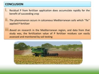 CONCLUSION
i. Residual P from fertilizer application does accumulate rapidly for the
benefit of succeeding crop
ii. The phenomenon occurs in calcareous Mediterranean soils which ‘‘fix’’
applied P fertilizer
iii.Based on research in the Mediterranean region, and data from that
study was, the fertilization value of P fertilizer residues can easily
assessed and monitored by soil testing
 