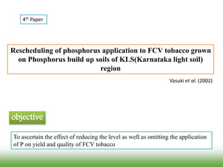 Rescheduling of phosphorus application to FCV tobacco grown
on Phosphorus build up soils of KLS(Karnataka light soil)
region
Vasuki et al. (2002)
objective
To ascertain the effect of reducing the level as well as omitting the application
of P on yield and quality of FCV tobacco
4th Paper
 