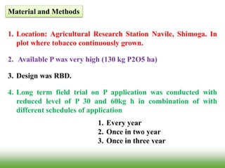 Material and Methods
1. Location: Agricultural Research Station Navile, Shimoga. In
plot where tobacco continuously grown.
2. Available P was very high (130 kg P2O5 ha)
3. Design was RBD.
4. Long term field trial on P application was conducted with
reduced level of P 30 and 60kg h in combination of with
different schedules of application
1. Every year
2. Once in two year
3. Once in three year
 