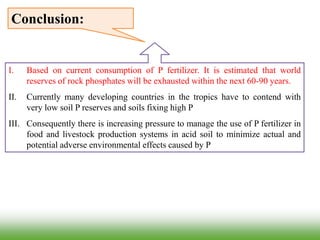 I. Based on current consumption of P fertilizer. It is estimated that world
reserves of rock phosphates will be exhausted within the next 60-90 years.
II. Currently many developing countries in the tropics have to contend with
very low soil P reserves and soils fixing high P
III. Consequently there is increasing pressure to manage the use of P fertilizer in
food and livestock production systems in acid soil to minimize actual and
potential adverse environmental effects caused by P
Conclusion:
 