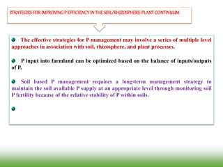 STRATEGIESFORIMPROVINGP EFFICIENCYIN THESOIL/RHIZOSPHERE-PLANTCONTINUUM
The effective strategies for P management may involve a series of multiple level
approaches in association with soil, rhizosphere, and plant processes.
P input into farmland can be optimized based on the balance of inputs/outputs
of P.
Soil based P management requires a long-term management strategy to
maintain the soil available P supply at an appropriate level through monitoring soil
P fertility because of the relative stability of P within soils.
 