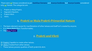 There were 25Tatwas considered as per Sankhya Darsana and Acarya Sushruta but Acarya Caraka considered
only 24Tatwas.The categories are:
1. Prakrti or Mula Prakrti.
2. Naprakrti Navikrti.
3. PrakrtiVikrti
4. Vikrti.
1. Prakrti or Mula Prakrti-Primordial Nature
• The basic element causes for manifestation of other tatwas and itself isn’t created by anyone.
• It is Vikara Rahit (Non-Transformable).
• The Mula Prakrti.
2. Prakrti andVikrti
 Prakrti: Capable to create other tatwas.
 Vikrti: Created from other tatwas.
• These tatwas possess qualities of both prakrti & vikrti.
 