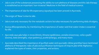 • Jala is one of the substances possessing the ability to cure plethora of diseases and this Jala therapy
is established as an important ‘non-invasive’ Medicine in the field of medical science.
• The importance of Jala for life expectancy (ayushya) has been proved in Ayurveda.
• The origin of ‘Rasa’ is due to Jala.
• Jala is not only necessary for the metabolic actions but also necessary for performing daily drudgery.
• Acarya Bhavaprakasha, by mentioning the importance of water said that water intake is essential
for life.
• Ayurveda says jala helps in trsna (thirst), bhrama (giddiness), anindra (insomnia), visha-vyadhi
(toxins), bala (strength), virya (potency), pushti (energy), and many more.
• Ayurveda described the importance of purified water and ayurvedic cikitsa granthas have mentioned
plethora of therapeutic roles of jala and purification techniques of impure jala while Nighantus
explained the types of water, their properties, and actions.
 