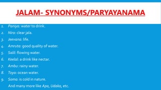 JALAM- SYNONYMS/PARYAYANAMA
1. Paniya: water to drink.
2. Nira: clear jala.
3. Jeevana: life.
4. Amruta: good quality of water.
5. Salil: flowing water.
6. Keelal: a drink like nectar.
7. Ambu: rainy water.
8. Toya: ocean water.
9. Soma: is cold in nature.
And many more like Apa, Udaka, etc.
 