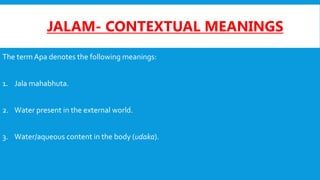 JALAM- CONTEXTUAL MEANINGS
The term Apa denotes the following meanings:
1. Jala mahabhuta.
2. Water present in the external world.
3. Water/aqueous content in the body (udaka).
 