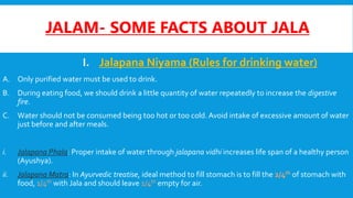 JALAM- SOME FACTS ABOUT JALA
I. Jalapana Niyama (Rules for drinking water)
A. Only purified water must be used to drink.
B. During eating food, we should drink a little quantity of water repeatedly to increase the digestive
fire.
C. Water should not be consumed being too hot or too cold. Avoid intake of excessive amount of water
just before and after meals.
i. Jalapana Phala: Proper intake of water through jalapana vidhi increases life span of a healthy person
(Ayushya).
ii. Jalapana Matra: In Ayurvedic treatise, ideal method to fill stomach is to fill the 2/4th of stomach with
food, 1/4th with Jala and should leave 1/4th empty for air.
 