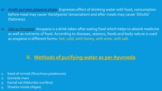 iii. Avidhi purvaka jalapana phala: Expresses effect of drinking water with food, consumption
before meal may cause ‘Karshyanta’ (emaciation) and after meals may cause ‘Sthulta’
(fattiness).
iv. Jala as Anupana: Anupana is a drink taken after eating food which helps to absorb medicine
as well as nutrients of food. According to diseases, seasons, foods and body nature is used
as anupana in different forms- hot, cold, with honey, with wine, with salt.
II. Methods of purifying water as per Ayurveda
1. Seed of nirmali (Strychnos potatorum)
2. Gomeda mani
3. Kamal nal (Nelumbo nucifera)
4. Shweta moola (Algae)
 