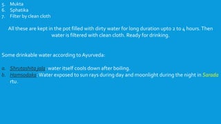 5. Mukta
6. Sphatika
7. Filter by clean cloth
All these are kept in the pot filled with dirty water for long duration upto 2 to 4 hours.Then
water is filtered with clean cloth. Ready for drinking.
Some drinkable water according to Ayurveda:
a. Shrutashita jala: water itself cools down after boiling.
b. Hamsodaka:Water exposed to sun rays during day and moonlight during the night in Sarada
rtu.
 