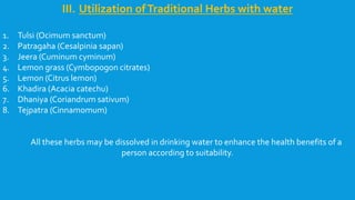 III. Utilization ofTraditional Herbs with water
1. Tulsi (Ocimum sanctum)
2. Patragaha (Cesalpinia sapan)
3. Jeera (Cuminum cyminum)
4. Lemon grass (Cymbopogon citrates)
5. Lemon (Citrus lemon)
6. Khadira (Acacia catechu)
7. Dhaniya (Coriandrum sativum)
8. Tejpatra (Cinnamomum)
All these herbs may be dissolved in drinking water to enhance the health benefits of a
person according to suitability.
 