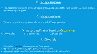 B. Indriya sanjnaka
• The Rasanendriya existing on the Jihwagra bhaga, and perceives the Rasa jnana of Madhura, etc Rasa
is called Indriya sanjnaka.
C. Visaya sanjnaka
• Water present in the seas, rivers, lakes, etc is calledVisaya sanjnaka.
 Water classification based on Occurrence:
A. Divya jala. B. Bhauma jala. C. Dusta jala.
A. Divya jala
• Also called Antariksa jala meaning rain from akasa.
• It possesses Avyakta rasa, laghu guna, Madhura vipaka.
• Has properties of klamahara, pipasanashaka, tandranashaka, shramahara.
 