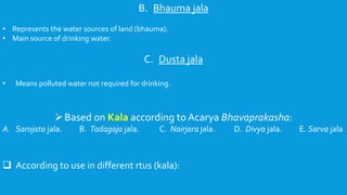 B. Bhauma jala
• Represents the water sources of land (bhauma).
• Main source of drinking water.
C. Dusta jala
• Means polluted water not required for drinking.
Based on Kala according to Acarya Bhavaprakasha:
A. Sarojata jala. B. Tadagaja jala. C. Nairjara jala. D. Divya jala. E. Sarva jala
 According to use in different rtus (kala):
 