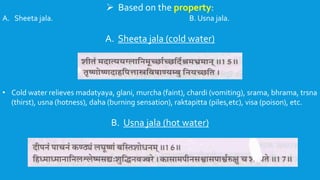  Based on the property:
A. Sheeta jala. B. Usna jala.
A. Sheeta jala (cold water)
• Cold water relieves madatyaya, glani, murcha (faint), chardi (vomiting), srama, bhrama, trsna
(thirst), usna (hotness), daha (burning sensation), raktapitta (piles,etc), visa (poison), etc.
B. Usna jala (hot water)
 