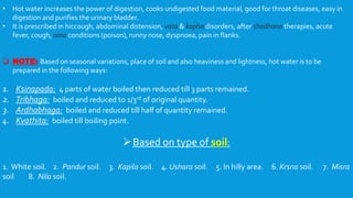 • Hot water increases the power of digestion, cooks undigested food material, good for throat diseases, easy in
digestion and purifies the urinary bladder.
• It is prescribed in hiccough, abdominal distension, vata & kapha disorders, after shodhana therapies, acute
fever, cough, ama conditions (poison), runny nose, dyspnoea, pain in flanks.
 NOTE: Based on seasonal variations, place of soil and also heaviness and lightness, hot water is to be
prepared in the following ways:
1. Ksinapada: 4 parts of water boiled then reduced till 3 parts remained.
2. Tribhaga: boiled and reduced to 1/3rd of original quantity.
3. Ardhabhaga: boiled and reduced till half of quantity remained.
4. Kvathita: boiled till boiling point.
Based on type of soil:
1. White soil. 2. Pandur soil. 3. Kapila soil. 4. Ushara soil. 5. In hilly area. 6. Krsna soil. 7. Misra
soil 8. Nila soil.
 