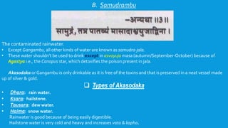 B. Samudrambu
The contaminated rainwater.
• Except Gangambu, all other kinds of water are known as samudra-jala.
• These water shouldn’t be used to drink except in asvayuja masa (autumn/September-October) because of
Agastya i.e., the Canopus star, which detoxifies the poison present in jala.
Akasodaka or Gangambu is only drinkable as it is free of the toxins and that is preserved in a neat vessel made
up of silver & gold.
 Types of Akasodaka
• Dhara: rain water.
• Ksara: hailstone.
• Tausara: dew water.
• Haima: snow water.
Rainwater is good because of being easily digestible.
Hailstone water is very cold and heavy and increases vata & kapha.
 