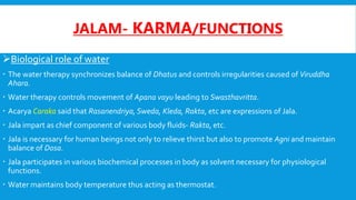 JALAM- KARMA/FUNCTIONS
Biological role of water
 The water therapy synchronizes balance of Dhatus and controls irregularities caused of Viruddha
Ahara.
 Water therapy controls movement of Apana vayu leading to Swasthavritta.
 Acarya Caraka said that Rasanendriya, Sweda, Kleda, Rakta, etc are expressions of Jala.
 Jala impart as chief component of various body fluids- Rakta, etc.
 Jala is necessary for human beings not only to relieve thirst but also to promote Agni and maintain
balance of Dosa.
 Jala participates in various biochemical processes in body as solvent necessary for physiological
functions.
 Water maintains body temperature thus acting as thermostat.
 