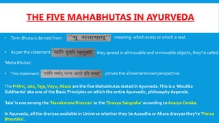 THE FIVE MAHABHUTAS IN AYURVEDA
• Term Bhuta is derived from meaning- which exists or which is real.
• As per the statement they spread in all movable and immovable objects, they’re called
‘Maha Bhutas’.
• This statement proves the aforementioned perspective.
The Prthvi, Jala,Teja,Vayu, Akasa are the five Mahabhutas stated in Ayurveda.This is a ‘Moulika
Siddhanta’ aka one of the Basic Principles on which the entire Ayurvedic, philosophy depends.
‘Jala’ is one among the ‘Navakarana Dravyas’ or the ‘Dravya Sangraha’ according to Acarya Caraka.
In Ayurveda, all the dravyas available in Universe whether they be Ausadha or Ahara dravyas they’re ‘Panca
Bhoutika’.
 