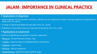JALAM- IMPORTANCE IN CLINICAL PRACTICE
Application in diagnosis
• Abnormalities in functions like moistness, softness, etc are observed to assess varying proportions of jala bhuta in
body. (Cha. Su. 26/11)
• Change in kapha dosa depends upon jala. (Cha.Chi. 22/16)
• Depletion of rasa dhatu may occur because of ap bhuta. (Cha.Chi. 22/16)
Application in treatment
Qualities of jala bhuta are applied in specific treatments:
• Moisture: dryness because of agni, vayu.
• Fluidity: improve volume of depleted body constituents.
• Coldness: reduce heat.
• Softness: reduce roughness.
• Delightfulness: applied to reduce grief & anger.
 
