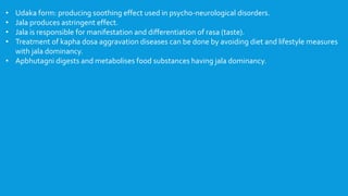 • Udaka form: producing soothing effect used in psycho-neurological disorders.
• Jala produces astringent effect.
• Jala is responsible for manifestation and differentiation of rasa (taste).
• Treatment of kapha dosa aggravation diseases can be done by avoiding diet and lifestyle measures
with jala dominancy.
• Apbhutagni digests and metabolises food substances having jala dominancy.
 