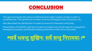 CONCLUSION
This ppt summarizes the various traditional and modern aspects of jala or water in
simplified way.The significance of water in terms of biological role, clinical pov, etc.
Also described the classification of water to ensure its characters and purity.
Presentation of scientific overview of water to explore new era of research using jala for
therapeutic purposes and thereby helping achieve the motto of ourAyurveda.
“सिे भिन्तु सुखिनः सिे सन्तु वनरामयाः।”
 