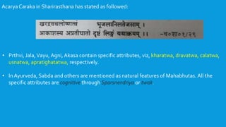 Acarya Caraka in Sharirasthana has stated as followed:
• Prthvi, Jala,Vayu, Agni, Akasa contain specific attributes, viz, kharatwa, dravatwa, calatwa,
usnatwa, apratighatatwa, respectively.
• In Ayurveda, Sabda and others are mentioned as natural features of Mahabhutas. All the
specific attributes are cognitive through Sparsnendriya or twak.
 