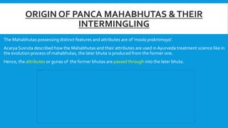 ORIGIN OF PANCA MAHABHUTAS &THEIR
INTERMINGLING
The Mahabhutas possessing distinct features and attributes are of ‘moola prakrtimaya’.
Acarya Susruta described how the Mahabhutas and their attributes are used in Ayurveda treatment science like in
the evolution process of mahabhutas, the later bhuta is produced from the former one.
Hence, the attributes or gunas of the former bhutas are passed through into the later bhuta.
 