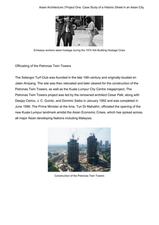 Asian Architecture | Project One: Case Study of a Historic Street in an Asian City
Embassy workers taken hostage during the 1975 AIA Building Hostage Crisis
Officiating of the Petronas Twin Towers
The Selangor Turf Club was founded in the late 19th century and originally located on
Jalan Ampang. The site was then relocated and later cleared for the construction of the
Petronas Twin Towers, as well as the Kuala Lumpur City Centre megaproject. The
Petronas Twin Towers project was led by the renowned architect Cesar Pelli, along with
Deejay Cerico, J. C. Guinto, and Dominic Saibo in January 1992 and was completed in
June 1996. The Prime Minister at the time, Tun Dr Mahathir, officiated the opening of the
new Kuala Lumpur landmark amidst the Asian Economic Crises, which has spread across
all major Asian developing Nations including Malaysia.
Construction of the Petronas Twin Towers
 