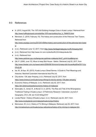 Asian Architecture | Project One: Case Study of a Historic Street in an Asian City
9.0 References
● A. (2015, August 06). The 1975 AIA Building Hostage Crisis in Kuala Lumpur. Retrieved from
http://www.huffingtonpost.com/adst/the-1975-aia-building-hos_b_7948470.html
● Merchant, C. (2016, February 19). The history and construction of the Petronas Twin Towers.
Retrieved from
http://www.expatgo.com/my/2013/01/09/the-history-and-construction-of-the-petronas-twin-tower
s/
● (n.d.). Retrieved June 12, 2017, from ​http://www.heritagemalaysia.my/Kl-Ampang.html
● (n.d.). Retrieved from http://www.mir.com.my/leofoo/KLCC/indexprelude.htm
● (n.d.). Retrieved from
http://www.parlimen.gov.my/bangunan-parlimen-malaysia.html?_print=true&lang=en
● Gill, P. (2006, June 15). Move to keep Bok House - Nation. Retrieved July 02, 2017, from
http://www.thestar.com.my/news/nation/2006/06/16/move-to-keep-bok-house/#qaShwC611JLp
FPcQ.99
● Isa, M., & Kaur, M. (2015). Kuala Lumpur Street Names: A Guide to Their Meanings and
Histories. Marshall Cavendish International Asia Pte Ltd.
● City stories: 136 Jalan Ampang. (n.d.). Retrieved July 02, 2017, from
https://www.timeout.com/kuala-lumpur/things-to-do/city-stories-136-jalan-ampang
● Economic History of Malaysia. (n.d.). Retrieved July 02, 2017, from
https://eh.net/encyclopedia/economic-history-of-malaysia/
● Sismudjito, S., Ismail, R., & Munaf, D. A. (2015). The Rise and Tide of the Minangkabau
Traditional Trading in Kuala Lumpur: A Preliminary Research. Indonesian Journal of
Geography, 47(1), 69. doi:10.22146/ijg.6747
● Lonely Planet - History of Kuala Lumpur. (n.d.). Retrieved July 02, 2017, from
http://www.lonelyplanet.com/malaysia/kuala-lumpur/history
● Manivanan, M. (n.d.). History of Tin Mining in Malaysia. Retrieved July 02, 2017, from
http://mmadventure.com/kuala-lumpur-attractions/history-of-tin-mining-in-malaysia.htm
 