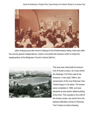 Asian Architecture | Project One: Case Study of a Historic Street in an Asian City
Jalan Ampang was also home to Malaya’s first Parliamentary sitting, held soon after
the country gained independence, inside a converted old mansion which is today the
headquarters of the Malaysian Tourism Centre (MaTic).
The area was historically the leisure
hub of Kuala Lumpur, as it was where
the Selangor Turf Club used to be.
However, in the early 1990’s, the
construction of the now Petronas Twin
Towers begun in its place. The towers
were completed in 1996, and was
declared as the world’s tallest building
at the time. This resulted in the shift of
the Kuala Lumpur city centre from the
Dataran Merdeka vicinity to Petronas
Twin Towers at Jalan Ampang.
 